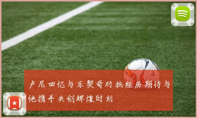 卢尼回忆与东契奇对抗经历期待与他携手共创辉煌时刻